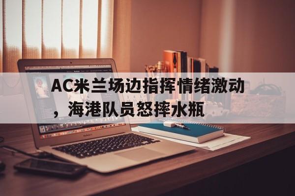 AC米兰场边指挥情绪激动，海港队员怒摔水瓶ac米兰打架视频