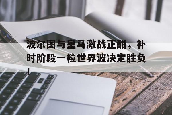 波尔图与皇马激战正酣，补时阶段一粒世界波决定胜负！足球荣光加冕上笔趣阁